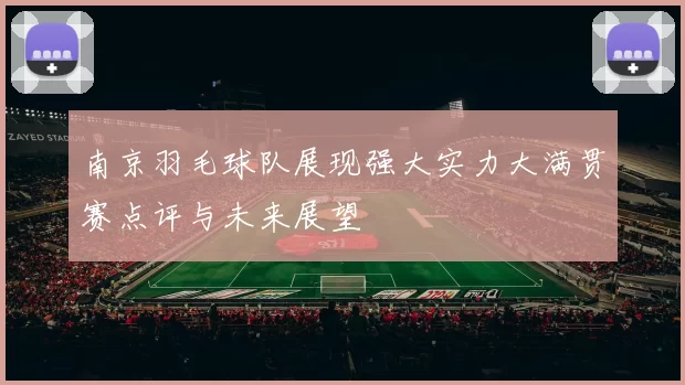 南京羽毛球队展现强大实力大满贯赛点评与未来展望