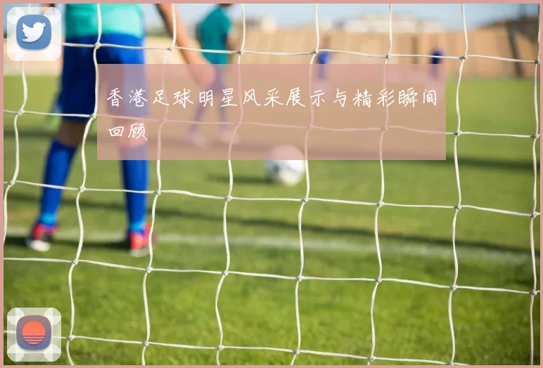 香港足球明星风采展示与精彩瞬间回顾