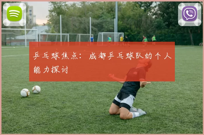 乒乓球焦点：成都乒乓球队的个人能力探讨