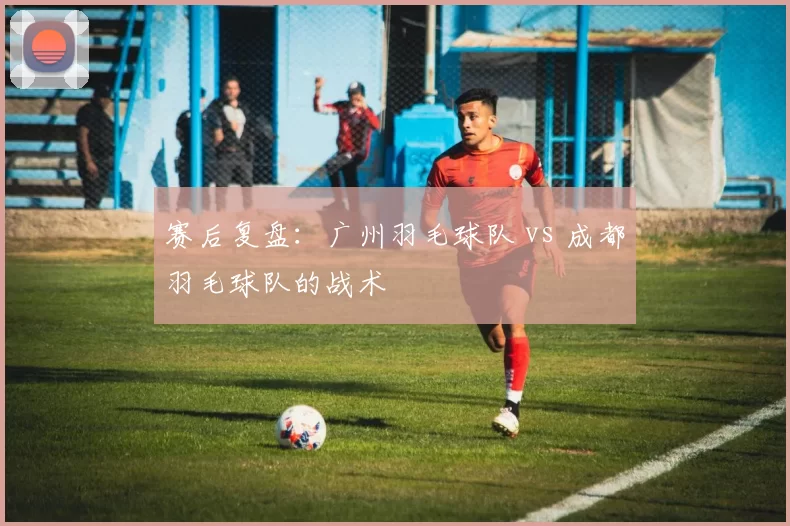 赛后复盘：广州羽毛球队 vs 成都羽毛球队的战术