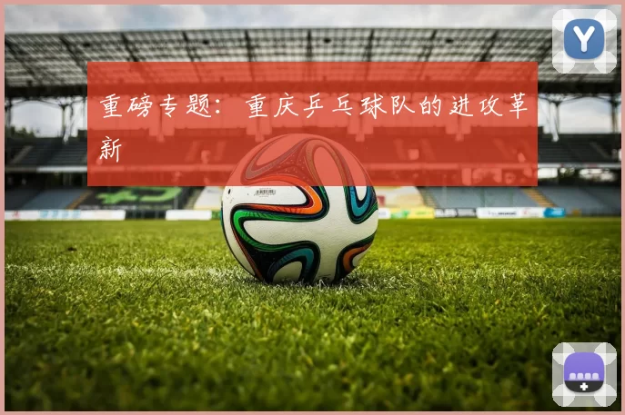 重磅专题：重庆乒乓球队的进攻革新