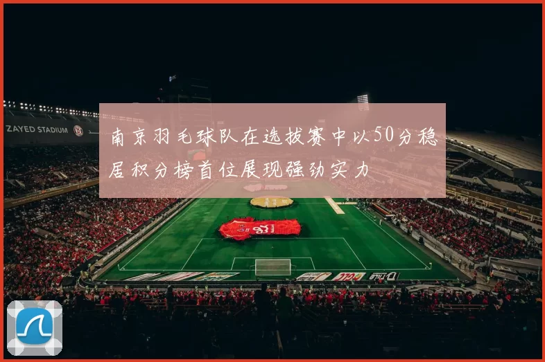 南京羽毛球队在选拔赛中以50分稳居积分榜首位展现强劲实力