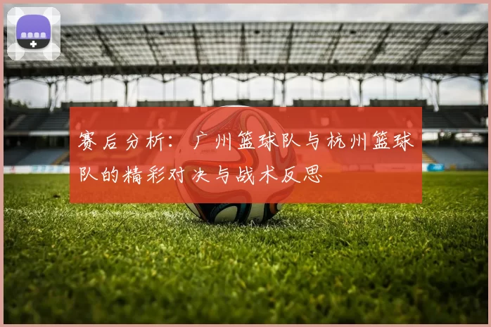 赛后分析：广州篮球队与杭州篮球队的精彩对决与战术反思